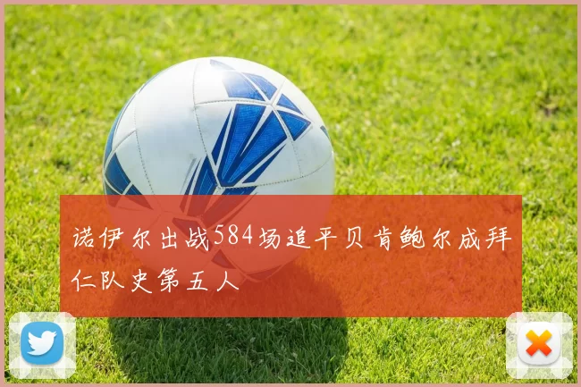 诺伊尔出战584场追平贝肯鲍尔成拜仁队史第五人