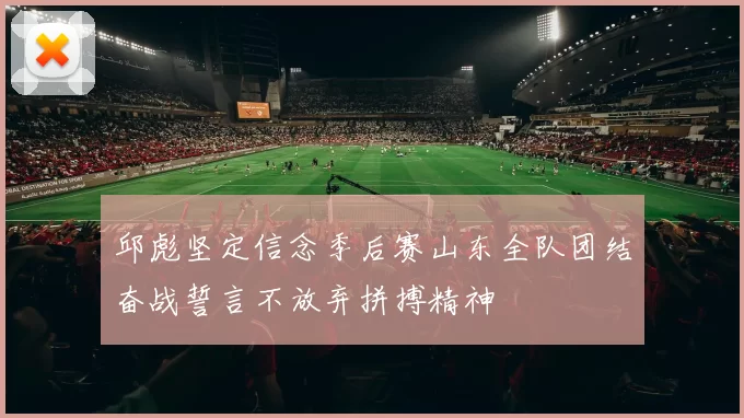 邱彪坚定信念季后赛山东全队团结奋战誓言不放弃拼搏精神