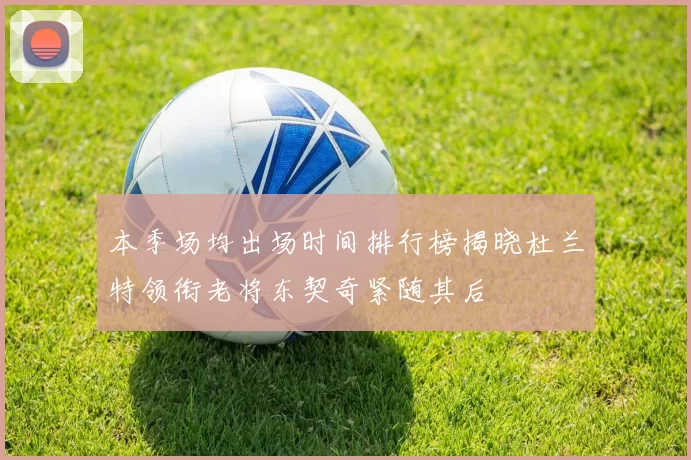 本季场均出场时间排行榜揭晓杜兰特领衔老将东契奇紧随其后