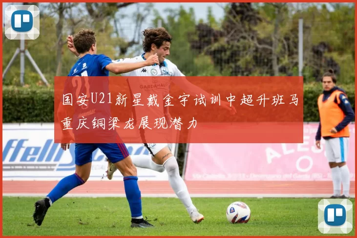 国安U21新星戴金宇试训中超升班马重庆铜梁龙展现潜力