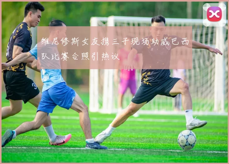 维尼修斯女友携三子现场助威巴西队比赛合照引热议
