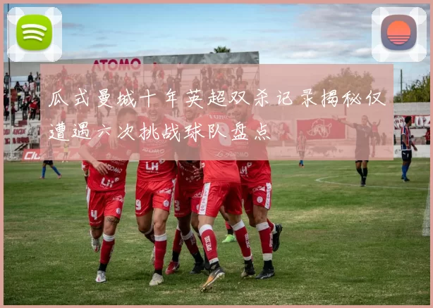 瓜式曼城十年英超双杀记录揭秘仅遭遇六次挑战球队盘点