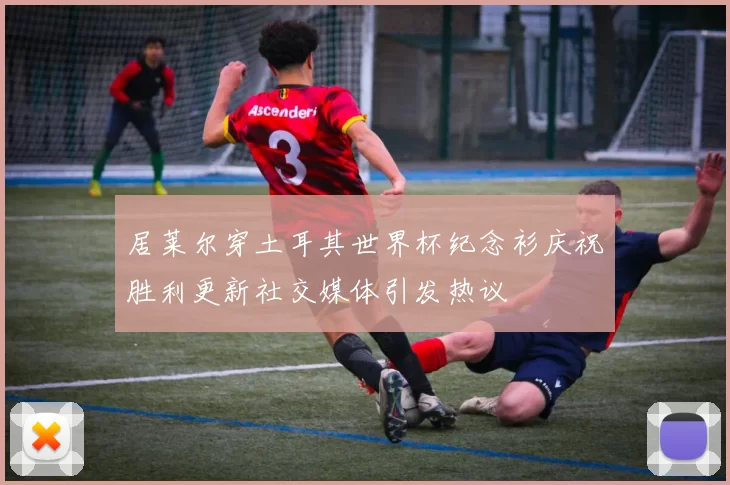 居莱尔穿土耳其世界杯纪念衫庆祝胜利更新社交媒体引发热议