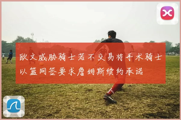 欧文威胁骑士若不交易将手术骑士以篮网签要求詹姆斯续约承诺