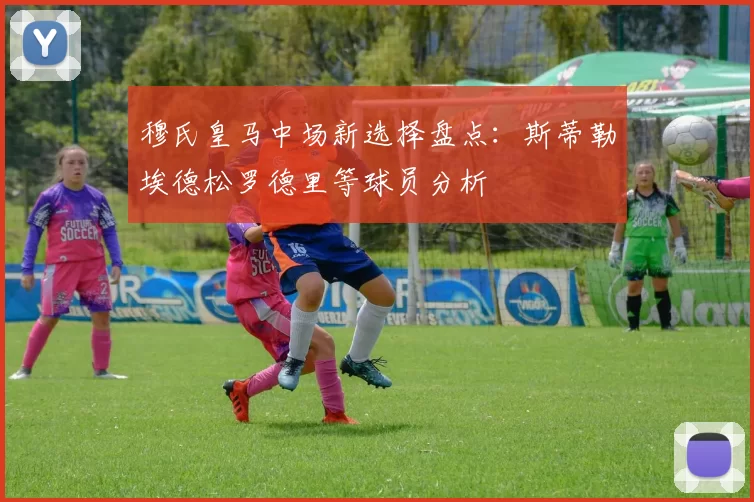 穆氏皇马中场新选择盘点：斯蒂勒埃德松罗德里等球员分析