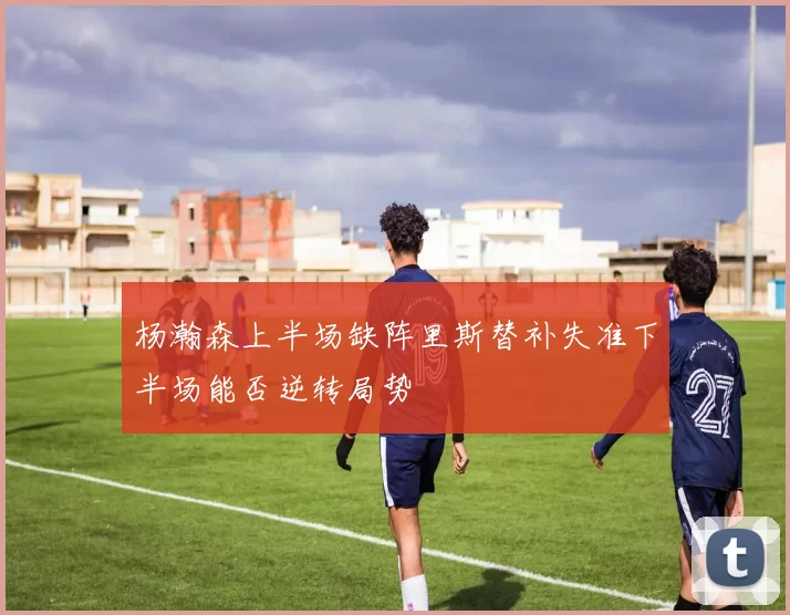 杨瀚森上半场缺阵里斯替补失准下半场能否逆转局势