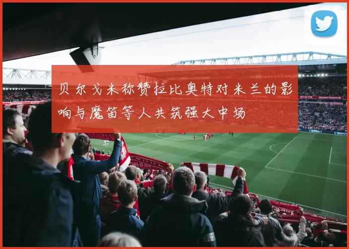 贝尔戈米称赞拉比奥特对米兰的影响与魔笛等人共筑强大中场
