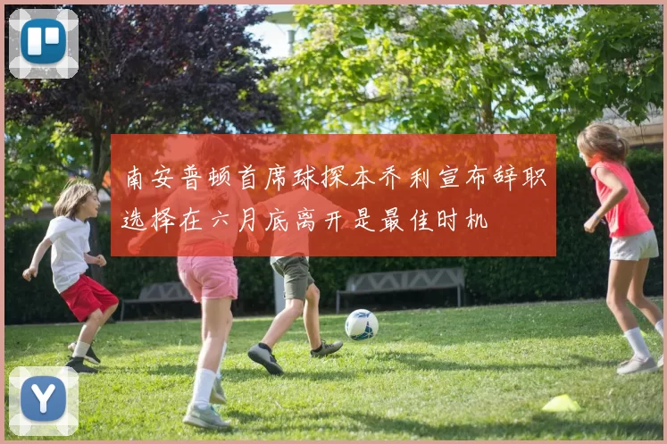 南安普顿首席球探本乔利宣布辞职选择在六月底离开是最佳时机