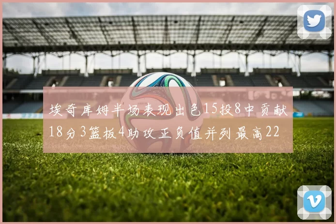 埃奇库姆半场表现出色15投8中贡献18分3篮板4助攻正负值并列最高22