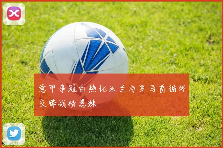 意甲争冠白热化米兰与罗马首循环交锋战绩悬殊