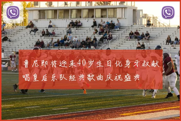 鲁尼即将迎来40岁生日化身牙叔献唱皇后乐队经典歌曲庆祝盛典