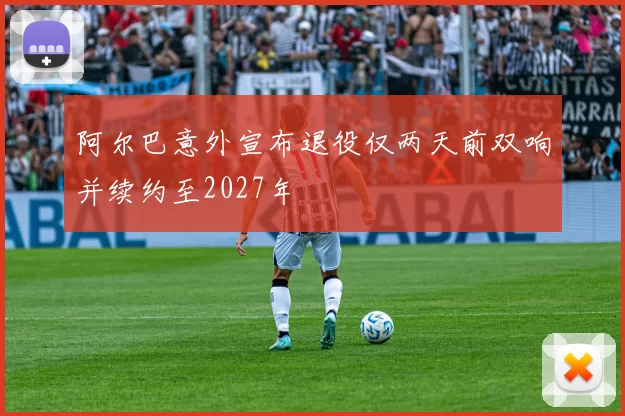 阿尔巴意外宣布退役仅两天前双响并续约至2027年