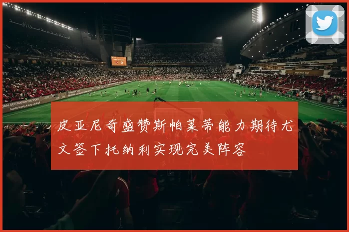 皮亚尼奇盛赞斯帕莱蒂能力期待尤文签下托纳利实现完美阵容