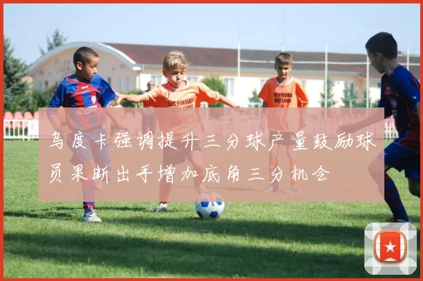 乌度卡强调提升三分球产量鼓励球员果断出手增加底角三分机会