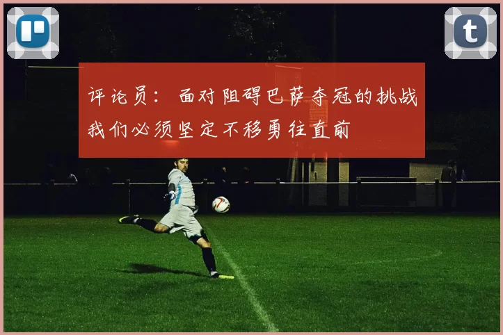 评论员：面对阻碍巴萨夺冠的挑战我们必须坚定不移勇往直前