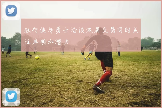 独行侠与勇士洽谈浓眉交易同时关注库明加潜力