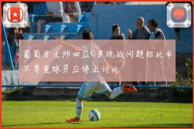 葡萄牙主帅回应C罗观战问题称此举不尊重球员应停止讨论