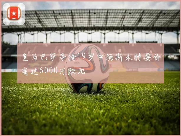 皇马巴萨争抢19岁中场斯米特要价高达6000万欧元